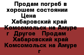 Продам погреб в хорошем состоянии! › Цена ­ 40 000 - Хабаровский край, Комсомольск-на-Амуре г. Другое » Продам   . Хабаровский край,Комсомольск-на-Амуре г.
